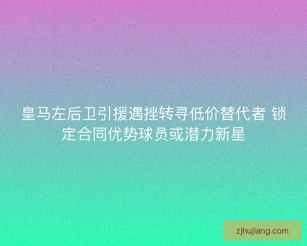 皇马左后卫引援遇挫转寻低价替代者 锁定合同优势球员或潜力新星