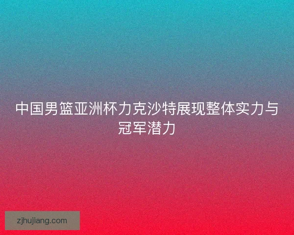 中国男篮亚洲杯力克沙特展现整体实力与冠军潜力