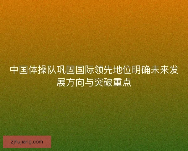 中国体操队巩固国际领先地位明确未来发展方向与突破重点